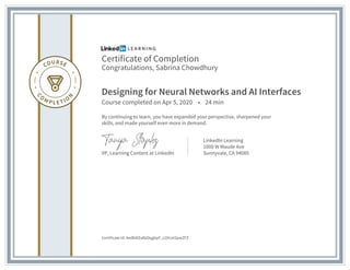 Certificate of Completion
Congratulations, Sabrina Chowdhury
Designing for Neural Networks and AI Interfaces
Course completed on Apr 5, 2020 • 24 min
By continuing to learn, you have expanded your perspective, sharpened your
skills, and made yourself even more in demand.
VP, Learning Content at LinkedIn
LinkedIn Learning
1000 W Maude Ave
Sunnyvale, CA 94085
Certificate Id: AedbIEEeBzDqgbpF_LOHJeSpwZFZ
 