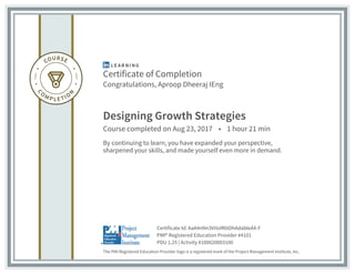 Certificate of Completion
Congratulations, Aproop Dheeraj IEng
Designing Growth Strategies
Course completed on Aug 23, 2017 • 1 hour 21 min
By continuing to learn, you have expanded your perspective,
sharpened your skills, and made yourself even more in demand.
The PMI Registered Education Provider logo is a registered mark of the Project Management Institute, Inc.
PDU 1.25 | Activity #100020003100
PMI® Registered Education Provider #4101
Certificate Id: AaA4nNn3VilolR6tDhAdabIeAX-F
 