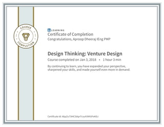 Certificate of Completion
Congratulations, Aproop Dheeraj IEng PMP
Design Thinking: Venture Design
Course completed on Jan 3, 2018 • 1 hour 3 min
By continuing to learn, you have expanded your perspective,
sharpened your skills, and made yourself even more in demand.
Certificate Id: AbpZu73t4C5dqnTcsuh5Nh5FeKDJ
 