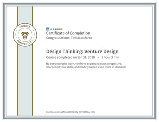 Certificate of Completion
Congratulations, Tobia La Marca
Design Thinking: Venture Design
Course completed on Jan 31, 2018 • 1 hour 3 min
By continuing to learn, you have expanded your perspective,
sharpened your skills, and made yourself even more in demand.
Certificate Id: AdFXos5Wt96H0a_7HYhXOdxx-305
 