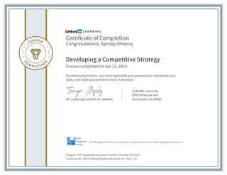 Certificate of Completion
Congratulations, Aproop Dheeraj
Developing a Competitive Strategy
Course completed on Apr 21, 2019
By continuing to learn, you have expanded your perspective, sharpened your
skills, and made yourself even more in demand.
VP, Learning Content at LinkedIn
LinkedIn Learning
1000 W Maude Ave
Sunnyvale, CA 94085
Program: PMI® Registered Education Provider | Provider ID: #4101
Certificate No: AX0Y11MADHOS1gMEyIKHw5bnEJsF | PDU: 1.25
The PMI Registered Education Provider logo is a registered mark of the Project Management Institute, Inc.
 