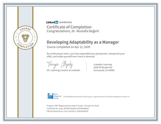 Certificate of Completion
Congratulations, Dr. Mustafa Değerli
Developing Adaptability as a Manager
Course completed on Apr 12, 2020
By continuing to learn, you have expanded your perspective, sharpened your
skills, and made yourself even more in demand.
VP, Learning Content at LinkedIn
LinkedIn Learning
1000 W Maude Ave
Sunnyvale, CA 94085
Program: PMI® Registered Education Provider | Provider ID: #4101
Certificate No: AcQo_dOYlN3u9GpKdJ2sPXRwRWwO
PDUs/ContactHours: 0.50 | Activity #: 100020004429
The PMI Registered Education Provider logo is a registered mark of the Project Management Institute, Inc.
 