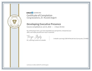 Certificate of Completion
Congratulations, Dr. Mustafa Değerli
Developing Executive Presence
Course completed on Jul 15, 2018 • 1 hour 24 min
By continuing to learn, you have expanded your perspective, sharpened your
skills, and made yourself even more in demand.
VP, Learning Content at LinkedIn
LinkedIn Learningr1000 W Maude AverSunnyvale, CA 94085
Certificate Id: Adflq7cekBHUFP4_UM7ZGxIgesb-
 