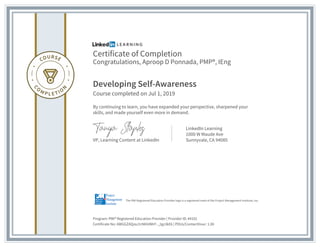 Certificate of Completion
Congratulations, Aproop D Ponnada, PMP®, IEng
Developing Self-Awareness
Course completed on Jul 1, 2019
By continuing to learn, you have expanded your perspective, sharpened your
skills, and made yourself even more in demand.
VP, Learning Content at LinkedIn
LinkedIn Learning
1000 W Maude Ave
Sunnyvale, CA 94085
Program: PMI® Registered Education Provider | Provider ID: #4101
Certificate No: AWGGZAQzaJ1rN6VdMrF-_2gz3kE6 | PDUs/ContactHour: 1.00
The PMI Registered Education Provider logo is a registered mark of the Project Management Institute, Inc.
 