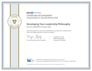 Certificate of Completion
Congratulations, Aproop Dheeraj PMP
Developing Your Leadership Philosophy
Course completed on Aug 6, 2018
By continuing to learn, you have expanded your perspective, sharpened your
skills, and made yourself even more in demand.
VP, Learning Content at LinkedIn
LinkedIn Learning
1000 W Maude Ave
Sunnyvale, CA 94085
The PMI Registered Education Provider logo is a registered mark of the Project Management Institute, Inc.
Certificate No: AcVAWGi0e3hg-HGDG9SyVXDu31ps | PDU: 1.25 | Registry: 100020003032
Program:PMI® Registered Education Provider | Provider: #4101
 