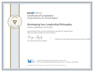Certificate of Completion
Congratulations, Dr. Mustafa Değerli
Developing Your Leadership Philosophy
Course completed on Jul 15, 2018
By continuing to learn, you have expanded your perspective, sharpened your
skills, and made yourself even more in demand.
VP, Learning Content at LinkedIn
LinkedIn Learningr1000 W Maude AverSunnyvale, CA 94085
The PMI Registered Education Provider logo is a registered mark of the Project Management Institute, Inc.
Certificate No: Ad85KSbD61OZIkDpV10NbCMUC2Me | PDU: 1.25 | Registry: 100020003032
Program: PMI® Registered Education Provider | Provider: #4101
 