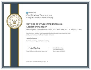 Certificate of Completion
Congratulations, Chee Wai Wong
Develop Your Coaching Skills as a
Leader or Manager
Learning Path completed on Jun 03, 2023 at 05:16AM UTC • 5 hours 43 min
By continuing to learn, you have expanded your perspective, sharpened your
skills, and made yourself even more in demand.
Top skills covered
Business Coaching, Employee Coaching
Head of Content Strategy, Learning
LinkedIn Learning
1000 W Maude Ave
Sunnyvale, CA 94085
Certificate ID: AUvVFItFqaMVT0Ny-eUJl3qrd_T6
 