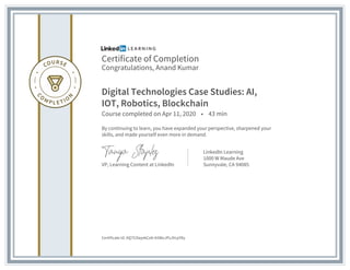 Certificate of Completion
Congratulations, Anand Kumar
Digital Technologies Case Studies: AI,
IOT, Robotics, Blockchain
Course completed on Apr 11, 2020 • 43 min
By continuing to learn, you have expanded your perspective, sharpened your
skills, and made yourself even more in demand.
VP, Learning Content at LinkedIn
LinkedIn Learning
1000 W Maude Ave
Sunnyvale, CA 94085
Certificate Id: AQ753layekCeb-k5WoJPsJVcpY8y
 