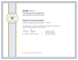 Certificate of Completion
Congratulations, Anand Kumar
Digital Transformation
Course completed on Apr 16, 2020 • 47 min
By continuing to learn, you have expanded your perspective, sharpened your
skills, and made yourself even more in demand.
VP, Learning Content at LinkedIn
LinkedIn Learning
1000 W Maude Ave
Sunnyvale, CA 94085
Certificate Id: AY1vEH8m-Vv6yEs0lFZTFUD9Hasd
 