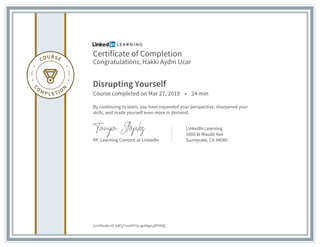 Certificate of Completion
Congratulations, Hakki Aydin Ucar
Disrupting Yourself
Course completed on Mar 27, 2019 • 24 min
By continuing to learn, you have expanded your perspective, sharpened your
skills, and made yourself even more in demand.
VP, Learning Content at LinkedIn
LinkedIn Learning
1000 W Maude Ave
Sunnyvale, CA 94085
Certificate Id: AdCjI7uwOF7jx-guOqpLjIP5NQl_
 