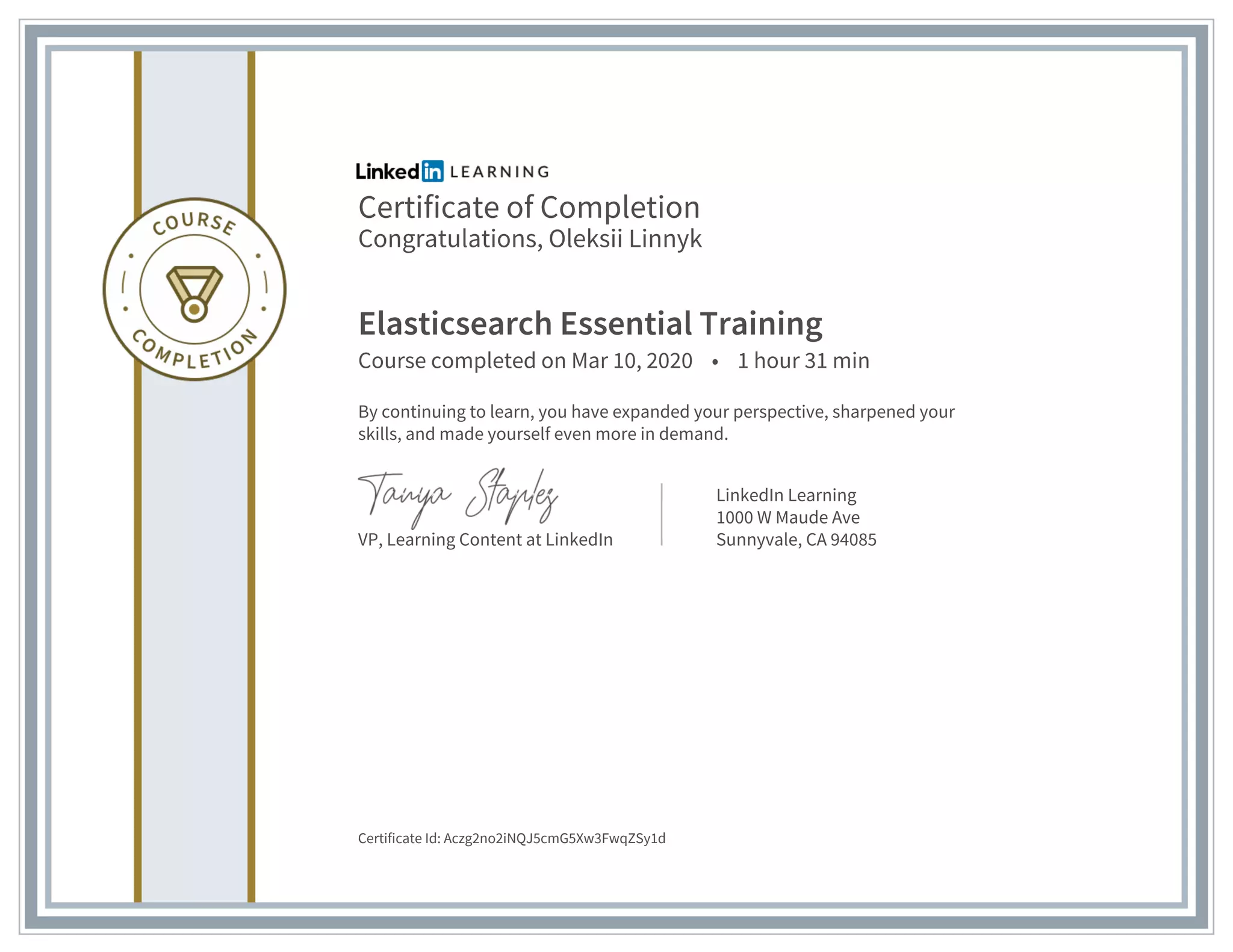 Certificate of Completion
Congratulations, Oleksii Linnyk
Elasticsearch Essential Training
Course completed on Mar 10, 2020 • 1 hour 31 min
By continuing to learn, you have expanded your perspective, sharpened your
skills, and made yourself even more in demand.
VP, Learning Content at LinkedIn
LinkedIn Learning
1000 W Maude Ave
Sunnyvale, CA 94085
Certificate Id: Aczg2no2iNQJ5cmG5Xw3FwqZSy1d