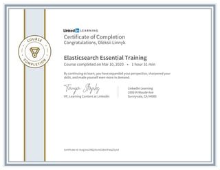 Certificate of Completion
Congratulations, Oleksii Linnyk
Elasticsearch Essential Training
Course completed on Mar 10, 2020 • 1 hour 31 min
By continuing to learn, you have expanded your perspective, sharpened your
skills, and made yourself even more in demand.
VP, Learning Content at LinkedIn
LinkedIn Learning
1000 W Maude Ave
Sunnyvale, CA 94085
Certificate Id: Aczg2no2iNQJ5cmG5Xw3FwqZSy1d
 