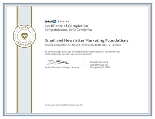 Certificate of Completion
Congratulations, Sofia Gavrilenko
Email and Newsletter Marketing Foundations
Course completed on Nov 18, 2020 at 06:44AM UTC • 43 min
By continuing to learn, you have expanded your perspective, sharpened your
skills, and made yourself even more in demand.
Head of Content Strategy, Learning
LinkedIn Learning
1000 W Maude Ave
Sunnyvale, CA 94085
Certificate Id: Afd34eM1FORrFdyJMxTu5vr96_RU
 
