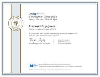 Certificate of Completion
Congratulations, Shamail Aijaz
Employee Engagement
Course completed on Aug 30, 2018
By continuing to learn, you have expanded your perspective, sharpened your
skills, and made yourself even more in demand.
VP, Learning Content at LinkedIn
LinkedIn Learning
1000 W Maude Ave
Sunnyvale, CA 94085
The PMI Registered Education Provider logo is a registered mark of the Project Management Institute, Inc.
Certificate No: AQEGFehSVVUdPlqMSa52rP-lieOS | PDU: 1.25 | Registry: 100020003255
Program:PMI® Registered Education Provider | Provider: #4101
 