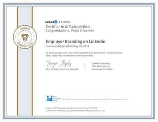 Certificate of Completion
Congratulations, Victor C Fuentes
Employer Branding on Linkedin
Course completed on May 30, 2019
By continuing to learn, you have expanded your perspective, sharpened your
skills, and made yourself even more in demand.
VP, Learning Content at LinkedIn
LinkedIn Learning
1000 W Maude Ave
Sunnyvale, CA 94085
Program: PMI® Registered Education Provider | Provider ID: #4101
Certificate No: AWr8D1y_L6GiaLO1Y66Si5NlkuNu | PDUs/ContactHour: 1.25
The PMI Registered Education Provider logo is a registered mark of the Project Management Institute, Inc.
 