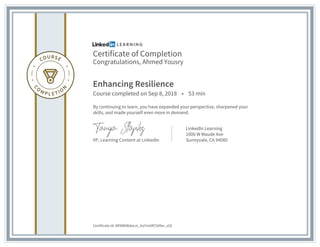 Certificate of Completion
Congratulations, Ahmed Yousry
Enhancing Resilience
Course completed on Sep 8, 2018 • 53 min
By continuing to learn, you have expanded your perspective, sharpened your
skills, and made yourself even more in demand.
VP, Learning Content at LinkedIn
LinkedIn Learning
1000 W Maude Ave
Sunnyvale, CA 94085
Certificate Id: ARSMtWdeeJs_Xa7mURC509xr_s5S
 