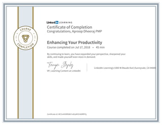 Certificate of Completion
Congratulations, Aproop Dheeraj PMP
Enhancing Your Productivity
Course completed on Jul 17, 2018 • 45 min
By continuing to learn, you have expanded your perspective, sharpened your
skills, and made yourself even more in demand.
VP, Learning Content at LinkedIn
LinkedIn Learningr1000 W Maude AverSunnyvale, CA 94085
Certificate Id: AfC5nIAS9R5B2Cv82qM3C4ARRPZy
 