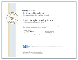 Certificate of Completion
Congratulations, Dr.² Mustafa Değerli
Enterprise Agile: Growing Scrum
Course completed on Sep 18, 2020
By continuing to learn, you have expanded your perspective, sharpened your
skills, and made yourself even more in demand.
Head of Content Strategy, Learning
LinkedIn Learning
1000 W Maude Ave
Sunnyvale, CA 94085
Program: PMI® Registered Education Provider | Provider ID: #4101
Certificate No: AT1SI35G2tL3HZTkgvTHndrSdTJ0
PDUs/ContactHours: 1.00 | Activity #: 100020003301
The PMI Registered Education Provider logo is a registered mark of the Project Management Institute, Inc.
 