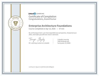 Certificate of Completion
Congratulations, Anand Kumar
Enterprise Architecture Foundations
Course completed on Apr 13, 2020 • 57 min
By continuing to learn, you have expanded your perspective, sharpened your
skills, and made yourself even more in demand.
VP, Learning Content at LinkedIn
LinkedIn Learning
1000 W Maude Ave
Sunnyvale, CA 94085
Certificate Id: AQynnlC-GwMePbKmG8Vc9OfMg2Ad
 