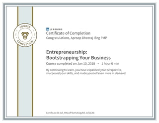 Certificate of Completion
Congratulations, Aproop Dheeraj IEng PMP
Entrepreneurship:
Bootstrapping Your Business
Course completed on Jan 10, 2018 • 1 hour 6 min
By continuing to learn, you have expanded your perspective,
sharpened your skills, and made yourself even more in demand.
Certificate Id: Ad_4M1wfF5oHvXUgyRd-JofJjCA8
 
