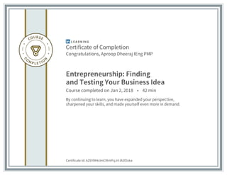 Certificate of Completion
Congratulations, Aproop Dheeraj IEng PMP
Entrepreneurship: Finding
and Testing Your Business Idea
Course completed on Jan 2, 2018 • 42 min
By continuing to learn, you have expanded your perspective,
sharpened your skills, and made yourself even more in demand.
Certificate Id: AZ6YlM4cImCMnVFqJrI-lA3f2oka
 