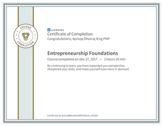 Certificate of Completion
Congratulations, Aproop Dheeraj IEng PMP
Entrepreneurship Foundations
Course completed on Dec 27, 2017 • 2 hours 20 min
By continuing to learn, you have expanded your perspective,
sharpened your skills, and made yourself even more in demand.
Certificate Id: AUZJdB9ewi6uVIWF9uWJX_wfJ9z6
 