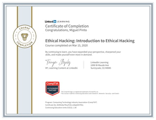 Certificate of Completion
Congratulations, Miguel Pinto
Ethical Hacking: Introduction to Ethical Hacking
Course completed on Mar 15, 2020
By continuing to learn, you have expanded your perspective, sharpened your
skills, and made yourself even more in demand.
VP, Learning Content at LinkedIn
LinkedIn Learning
1000 W Maude Ave
Sunnyvale, CA 94085
Program: Computing Technology Industry Association (CompTIA®)
Certificate No: AbR4x8w7MuxFZZj-x2DjqhKX7R2z
Continuing Education Units (CEUs): 1.00
The CompTIA logo is a registered trademark of CompTIA, Inc.
This course is valid for continuing education units toward A+, Network+, Security+, and Cloud+.
 
