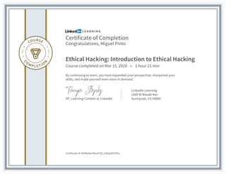 Certificate of Completion
Congratulations, Miguel Pinto
Ethical Hacking: Introduction to Ethical Hacking
Course completed on Mar 15, 2020 • 1 hour 21 min
By continuing to learn, you have expanded your perspective, sharpened your
skills, and made yourself even more in demand.
VP, Learning Content at LinkedIn
LinkedIn Learning
1000 W Maude Ave
Sunnyvale, CA 94085
Certificate Id: AbR4x8w7MuxFZZj-x2DjqhKX7R2z
 