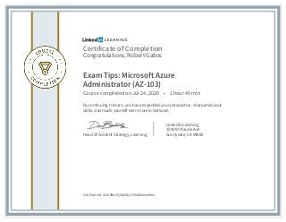 Certificate of Completion
Congratulations, Robert Gabos
Exam Tips: Microsoft Azure
Administrator (AZ-103)
Course completed on Jul 24, 2020 • 1 hour 49 min
By continuing to learn, you have expanded your perspective, sharpened your
skills, and made yourself even more in demand.
Head of Content Strategy, Learning
LinkedIn Learning
1000 W Maude Ave
Sunnyvale, CA 94085
Certificate Id: AZm9Wc9QGAeDQZv98i2IMwkarKnU
 