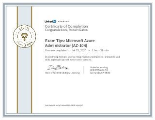 Certificate of Completion
Congratulations, Robert Gabos
Exam Tips: Microsoft Azure
Administrator (AZ-104)
Course completed on Jul 25, 2020 • 1 hour 31 min
By continuing to learn, you have expanded your perspective, sharpened your
skills, and made yourself even more in demand.
Head of Content Strategy, Learning
LinkedIn Learning
1000 W Maude Ave
Sunnyvale, CA 94085
Certificate Id: AeCqOJbAeIeDWJs-N9VBVqSaZjN7
 
