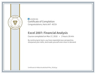 Certificate of Completion
Congratulations, Haris Arif - ACCA
Excel 2007: Financial Analysis
Course completed on Mar 17, 2018 • 2 hours 18 min
By continuing to learn, you have expanded your perspective,
sharpened your skills, and made yourself even more in demand.
Certificate Id: AVBxotJtcwbUloz97Hha_3SUd1yp
 