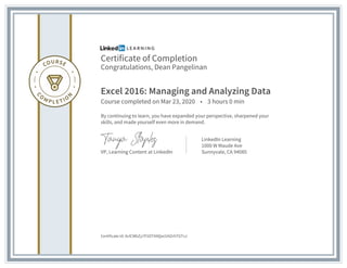 Certificate of Completion
Congratulations, Dean Pangelinan
Excel 2016: Managing and Analyzing Data
Course completed on Mar 23, 2020 • 3 hours 0 min
By continuing to learn, you have expanded your perspective, sharpened your
skills, and made yourself even more in demand.
VP, Learning Content at LinkedIn
LinkedIn Learning
1000 W Maude Ave
Sunnyvale, CA 94085
Certificate Id: AclCWbZy7P2OTA9Qw1V4ZrhTGTvJ
 