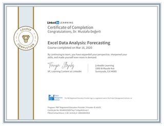Certificate of Completion
Congratulations, Dr. Mustafa Değerli
Excel Data Analysis: Forecasting
Course completed on Mar 16, 2020
By continuing to learn, you have expanded your perspective, sharpened your
skills, and made yourself even more in demand.
VP, Learning Content at LinkedIn
LinkedIn Learning
1000 W Maude Ave
Sunnyvale, CA 94085
Program: PMI® Registered Education Provider | Provider ID: #4101
Certificate No: Afv0KN2E9DXTley77m9qd4UGneLY
PDUs/ContactHours: 3.00 | Activity #: 100020003054
The PMI Registered Education Provider logo is a registered mark of the Project Management Institute, Inc.
 
