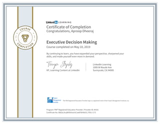 Certificate of Completion
Congratulations, Aproop Dheeraj
Executive Decision Making
Course completed on May 10, 2019
By continuing to learn, you have expanded your perspective, sharpened your
skills, and made yourself even more in demand.
VP, Learning Content at LinkedIn
LinkedIn Learning
1000 W Maude Ave
Sunnyvale, CA 94085
Program: PMI® Registered Education Provider | Provider ID: #4101
Certificate No: AWZeLXiujWObXvw1tCvwKF8Hkk5S | PDU: 0.75
The PMI Registered Education Provider logo is a registered mark of the Project Management Institute, Inc.
 