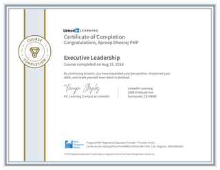 Certificate of Completion
Congratulations, Aproop Dheeraj PMP
Executive Leadership
Course completed on Aug 15, 2018
By continuing to learn, you have expanded your perspective, sharpened your
skills, and made yourself even more in demand.
VP, Learning Content at LinkedIn
LinkedIn Learning
1000 W Maude Ave
Sunnyvale, CA 94085
The PMI Registered Education Provider logo is a registered mark of the Project Management Institute, Inc.
Certificate No: AQwtyj3PEw07kmRWDE2cXX5hSv9M | PDU: 1.50 | Registry: 100020003049
Program:PMI® Registered Education Provider | Provider: #4101
 