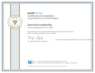Certificate of Completion
Congratulations, Dr. Mustafa Değerli
Executive Leadership
Course completed on Jul 15, 2018
By continuing to learn, you have expanded your perspective, sharpened your
skills, and made yourself even more in demand.
VP, Learning Content at LinkedIn
LinkedIn Learningr1000 W Maude AverSunnyvale, CA 94085
The PMI Registered Education Provider logo is a registered mark of the Project Management Institute, Inc.
Certificate No: AXZMouTGlnlU6lUvCalyiqM33xyS | PDU: 1.5 | Registry: 100020003049
Program: PMI® Registered Education Provider | Provider: #4101
 