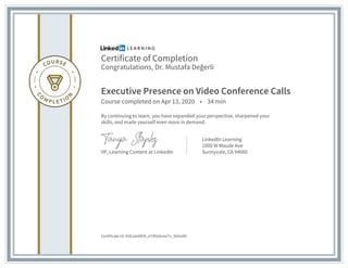 Certificate of Completion
Congratulations, Dr. Mustafa Değerli
Executive Presence on Video Conference Calls
Course completed on Apr 13, 2020 • 34 min
By continuing to learn, you have expanded your perspective, sharpened your
skills, and made yourself even more in demand.
VP, Learning Content at LinkedIn
LinkedIn Learning
1000 W Maude Ave
Sunnyvale, CA 94085
Certificate Id: AV8JaH0E4l_eT4l5dxmeTx_9OmAD
 