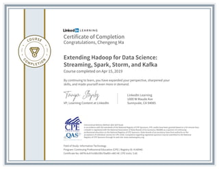 Certificate of Completion
Congratulations, Chengeng Ma
Extending Hadoop for Data Science:
Streaming, Spark, Storm, and Kafka
Course completed on Apr 15, 2019
By continuing to learn, you have expanded your perspective, sharpened your
skills, and made yourself even more in demand.
VP, Learning Content at LinkedIn
LinkedIn Learning
1000 W Maude Ave
Sunnyvale, CA 94085
Field of Study: Information Technology
Program: Continuing Professional Education (CPE) | Registry ID: #140940
Certificate No: AXF9L4u97m5BU3Rs7DwB5i-oW3-W | CPE Units: 5.60
Instructional Delivery Method: QAS Self Study
In accordance with the standards of the National Registry of CPE Sponsors, CPE credits have been granted based on a 50-minute hour.
LinkedIn is registered with the National Association of State Boards of Accountancy (NASBA) as a sponsor of continuing
professional education on the National Registry of CPE Sponsors. State boards of accountancy have final authority on the
acceptance of individual courses for CPE credit. Complaints regarding registered sponsors may be submitted to the National
Registry of CPE Sponsors through its web site: www.nasbaregistry.org
 