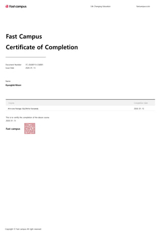 Fast Campus
Certificate of Completion
This is to certify the completion of the above course.
2020. 01. 13
Fast campus
Name
Kyunglok Moon
Life Changing Education fastcampus.co.kr
Copyright Ⓒ Fast campus All right reserved.
Course Completion date
All-in-one Package: SQL/DB for Everybody 2020. 01. 13
Document Number FC-20200113-CS0001
Issue Date 2020. 01. 13
 