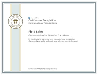 Certificate of Completion
Congratulations, Tobia La Marca
Field Sales
Course completed on June 6, 2017 • 45 min
By continuing to learn, you have expanded your perspective,
sharpened your skills, and made yourself even more in demand.
Certificate Id: AWRJjlFblKEysA6-tq9x8G6nIbnU
 