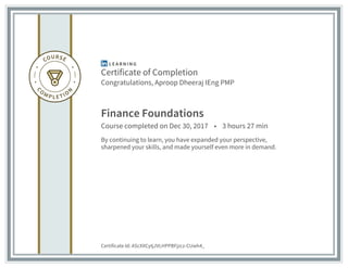 Certificate of Completion
Congratulations, Aproop Dheeraj IEng PMP
Finance Foundations
Course completed on Dec 30, 2017 • 3 hours 27 min
By continuing to learn, you have expanded your perspective,
sharpened your skills, and made yourself even more in demand.
Certificate Id: AScXXCytjJVLHPPBFjzcz-CUwh4_
 