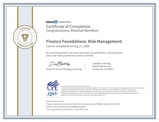 Certificate of Completion
Congratulations, Rizkullah Ramdhan
Finance Foundations: Risk Management
Course completed on Aug 17, 2020
By continuing to learn, you have expanded your perspective, sharpened your
skills, and made yourself even more in demand.
Head of Content Strategy, Learning
LinkedIn Learning
1000 W Maude Ave
Sunnyvale, CA 94085
Field of Study: Finance
Program: National Association of State Boards of Accountancy (NASBA) | Registry ID: #140940
Certificate No: AYOOxxCYRVVZsdAB8lbEb66ukRlD
Continuing Professional Education Credit (CPE): 2.80
Instructional Delivery Method: QAS Self Study
In accordance with the standards of the National Registry of CPE Sponsors, CPE credits have been granted based on a 50-minute hour.
LinkedIn is registered with the National Association of State Boards of Accountancy (NASBA) as a sponsor of continuing
professional education on the National Registry of CPE Sponsors. State boards of accountancy have final authority on the
acceptance of individual courses for CPE credit. Complaints regarding registered sponsors may be submitted to the National
Registry of CPE Sponsors through its web site: www.nasbaregistry.org
 