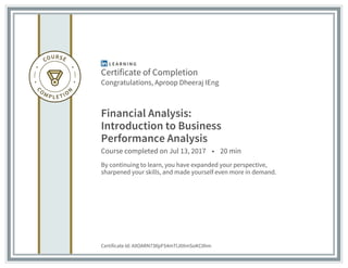 Certificate of Completion
Congratulations, Aproop Dheeraj IEng
Financial Analysis:
Introduction to Business
Performance Analysis
Course completed on Jul 13, 2017 • 20 min
By continuing to learn, you have expanded your perspective,
sharpened your skills, and made yourself even more in demand.
Certificate Id: AXOARN73IlpFS4mTlJ0XmSoKC0hm
 
