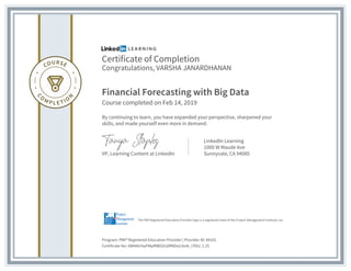 Certificate of Completion
Congratulations, VARSHA JANARDHANAN
Financial Forecasting with Big Data
Course completed on Feb 14, 2019
By continuing to learn, you have expanded your perspective, sharpened your
skills, and made yourself even more in demand.
VP, Learning Content at LinkedIn
LinkedIn Learning
1000 W Maude Ave
Sunnyvale, CA 94085
Program: PMI® Registered Education Provider | Provider ID: #4101
Certificate No: AWNtki5wFMpfRBOZnDfMDsIL9o4L | PDU: 1.25
The PMI Registered Education Provider logo is a registered mark of the Project Management Institute, Inc.
 
