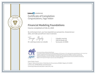Certificate of Completion
Congratulations, Yagiz Yeldan
Financial Modeling Foundations
Course completed on Feb 23, 2020
By continuing to learn, you have expanded your perspective, sharpened your
skills, and made yourself even more in demand.
VP, Learning Content at LinkedIn
LinkedIn Learning
1000 W Maude Ave
Sunnyvale, CA 94085
Field of Study: Finance
Program: National Association of State Boards of Accountancy (NASBA) | Registry ID: #140940
Certificate No: ARY8BylIRK4Q1Jwr6ohNH1bn9iIO
Continuing Professional Education Credit (CPE): 4.40
Instructional Delivery Method: QAS Self Study
In accordance with the standards of the National Registry of CPE Sponsors, CPE credits have been granted based on a 50-minute hour.
LinkedIn is registered with the National Association of State Boards of Accountancy (NASBA) as a sponsor of continuing
professional education on the National Registry of CPE Sponsors. State boards of accountancy have final authority on the
acceptance of individual courses for CPE credit. Complaints regarding registered sponsors may be submitted to the National
Registry of CPE Sponsors through its web site: www.nasbaregistry.org
 