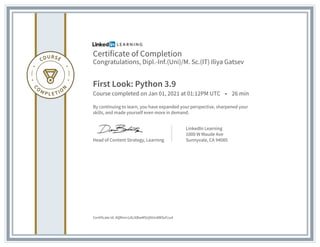 Certificate of Completion
Congratulations, Dipl.-Inf.(Uni)/M. Sc.(IT) Iliya Gatsev
First Look: Python 3.9
Course completed on Jan 01, 2021 at 01:12PM UTC • 26 min
By continuing to learn, you have expanded your perspective, sharpened your
skills, and made yourself even more in demand.
Head of Content Strategy, Learning
LinkedIn Learning
1000 W Maude Ave
Sunnyvale, CA 94085
Certificate Id: AQRmn1zlLiXBwM5UjNUn8WSzFcu4
 