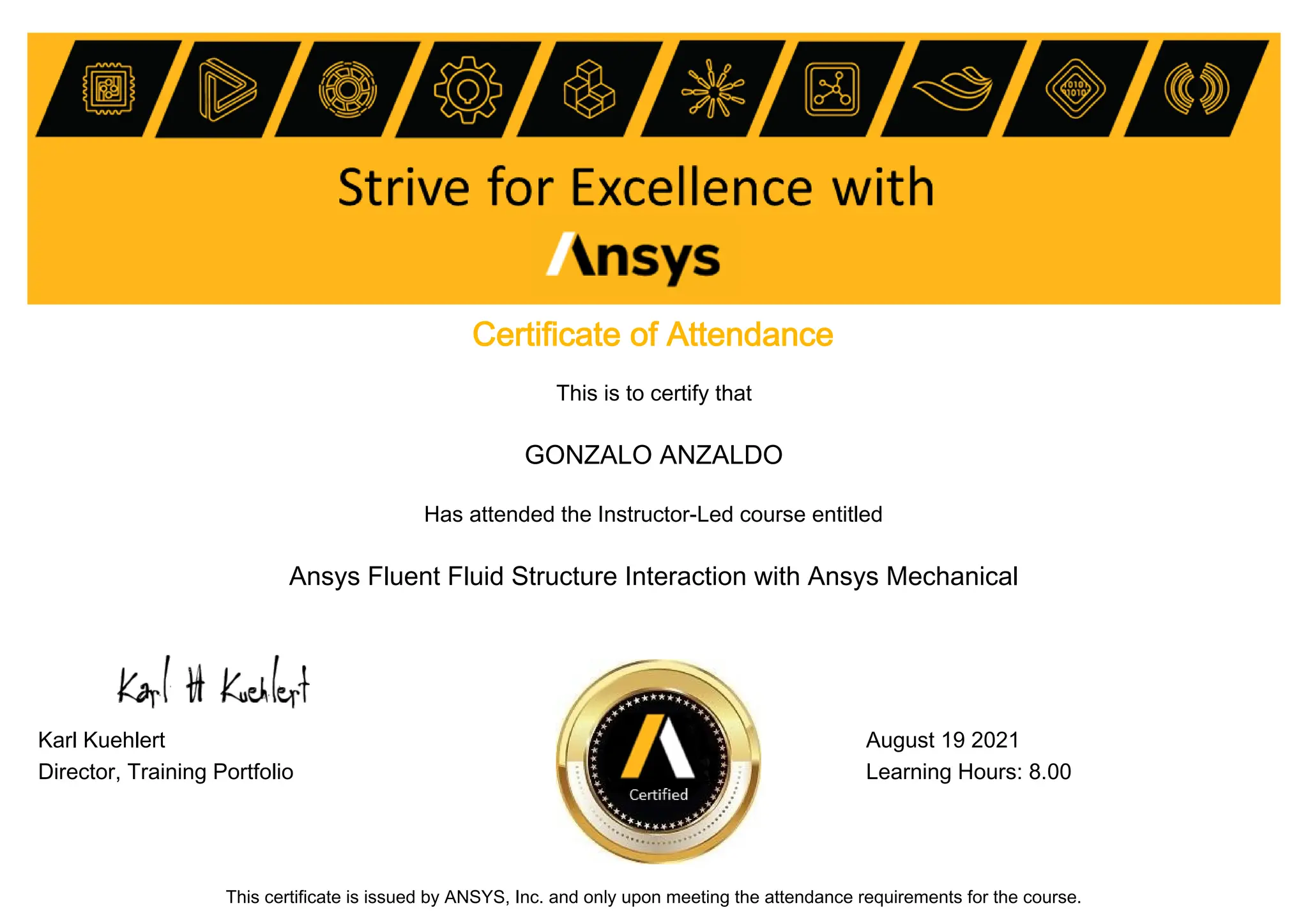 Certificate of Attendance
This is to certify that
GONZALO ANZALDO
Has attended the Instructor-Led course entitled
Ansys Fluent Fluid Structure Interaction with Ansys Mechanical
Karl Kuehlert August 19 2021
Director, Training Portfolio Learning Hours: 8.00
This certificate is issued by ANSYS, Inc. and only upon meeting the attendance requirements for the course.