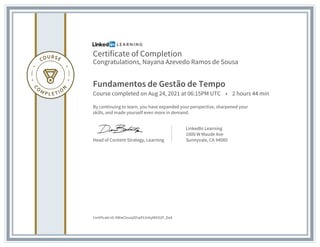 Certificate of Completion
Congratulations, Nayana Azevedo Ramos de Sousa
Fundamentos de Gestão de Tempo
Course completed on Aug 24, 2021 at 06:15PM UTC • 2 hours 44 min
By continuing to learn, you have expanded your perspective, sharpened your
skills, and made yourself even more in demand.
Head of Content Strategy, Learning
LinkedIn Learning
1000 W Maude Ave
Sunnyvale, CA 94085
Certificate Id: AWwClxusqfZxpPLVxbyMASUP_DaA
 