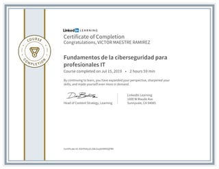 Certificate of Completion
Congratulations, VICTOR MAESTRE RAMIREZ
Fundamentos de la ciberseguridad para
profesionales IT
Course completed on Jul 15, 2019 • 2 hours 59 min
By continuing to learn, you have expanded your perspective, sharpened your
skills, and made yourself even more in demand.
Head of Content Strategy, Learning
LinkedIn Learning
1000 W Maude Ave
Sunnyvale, CA 94085
Certificate Id: ASHYb4y1ILSlki2sojbItMXtQPBh
 
