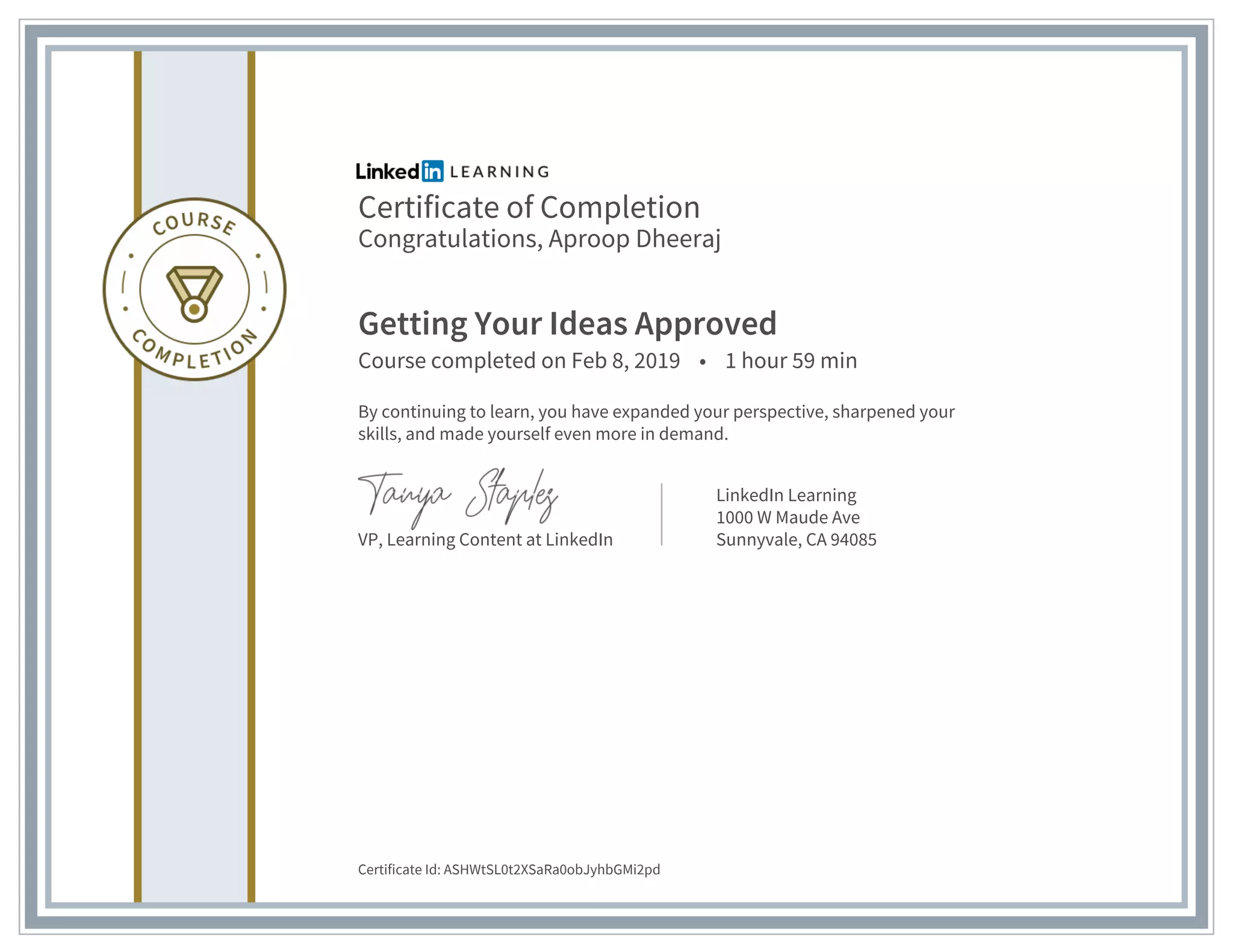 Certificate of Completion
Congratulations, Aproop Dheeraj
Getting Your Ideas Approved
Course completed on Feb 8, 2019 • 1 hour 59 min
By continuing to learn, you have expanded your perspective, sharpened your
skills, and made yourself even more in demand.
VP, Learning Content at LinkedIn
LinkedIn Learning
1000 W Maude Ave
Sunnyvale, CA 94085
Certificate Id: ASHWtSL0t2XSaRa0obJyhbGMi2pd
